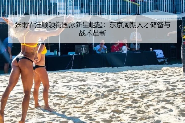 张雨霏汪顺领衔国泳新星崛起：东京周期人才储备与战术革新